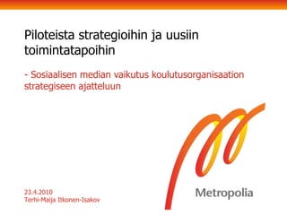 Piloteista strategioihin ja uusiin toimintatapoihin - Sosiaalisen median vaikutus koulutusorganisaation strategiseen ajatteluun  23.4.2010 Terhi-Maija Itkonen-Isakov 