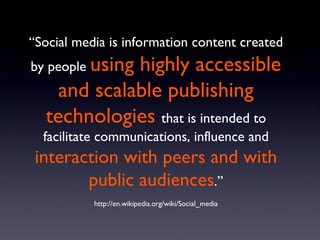 “ Social media is information content created by people  using highly accessible and scalable publishing technologies   that is intended to facilitate communications, influence and  interaction with peers and with public audiences .” http://en.wikipedia.org/wiki/Social_media 