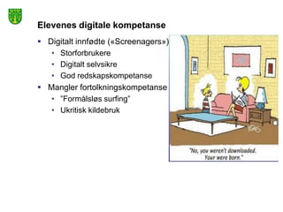Elevenes digitale kompetanse
 Digitalt innfødte («Screenagers»)
   • Storforbrukere
   • Digitalt selvsikre
   • God redskapskompetanse
 Mangler fortolkningskompetanse
   • ”Formålsløs surfing”
   • Ukritisk kildebruk
 