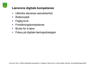 Lærerens digitale kompetanse
         Utfordre elevenes selvsikkerhet
         Rollemodell
         Faglig bruk
         Fortolkningskompetanse
         Bruke for å lære
         Fokus på digitale læringsstrategier




Krumsvik, Rune: "Allmenndidaktiske perspektiver" i Hildegunn Otnes (red.): Å være digital i alle fag. Universitetsforlaget 2009.
 