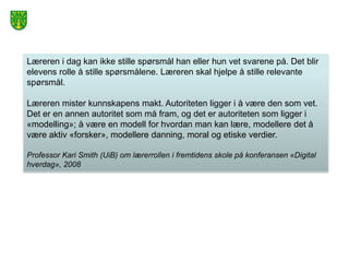 Læreren i dag kan ikke stille spørsmål han eller hun vet svarene på. Det blir
elevens rolle å stille spørsmålene. Læreren skal hjelpe å stille relevante
spørsmål.

Læreren mister kunnskapens makt. Autoriteten ligger i å være den som vet.
Det er en annen autoritet som må fram, og det er autoriteten som ligger i
«modelling»; å være en modell for hvordan man kan lære, modellere det å
være aktiv «forsker», modellere danning, moral og etiske verdier.

Professor Kari Smith (UiB) om lærerrollen i fremtidens skole på konferansen «Digital
hverdag», 2008
 