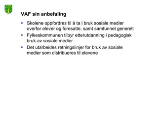 VAF sin anbefaling
 Skolene oppfordres til å ta i bruk sosiale medier
  overfor elever og foresatte, samt samfunnet generelt
 Fylkeskommunen tilbyr etterutdanning i pedagogisk
  bruk av sosiale medier
 Det utarbeides retningslinjer for bruk av sosiale
  medier som distribueres til elevene
 