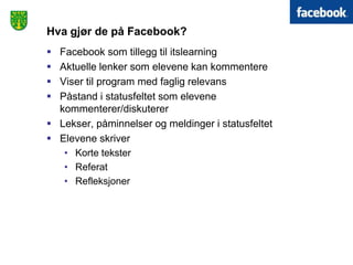 Hva gjør de på Facebook?
 Facebook som tillegg til itslearning
 Aktuelle lenker som elevene kan kommentere
 Viser til program med faglig relevans
 Påstand i statusfeltet som elevene
  kommenterer/diskuterer
 Lekser, påminnelser og meldinger i statusfeltet
 Elevene skriver
   • Korte tekster
   • Referat
   • Refleksjoner
 
