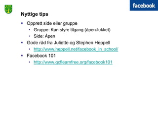 Nyttige tips
 Opprett side eller gruppe
   • Gruppe: Kan styre tilgang (åpen-lukket)
   • Side: Åpen
 Gode råd fra Juliette og Stephen Heppell
   • http://www.heppell.net/facebook_in_school/
 Facebook 101
   • http://www.gcflearnfree.org/facebook101
 
