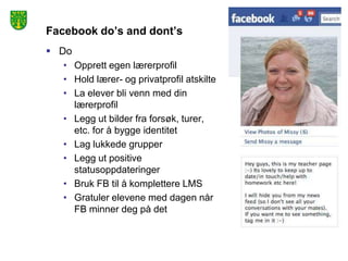 Facebook do’s and dont’s
 Do
   • Opprett egen lærerprofil
   • Hold lærer- og privatprofil atskilte
   • La elever bli venn med din
     lærerprofil
   • Legg ut bilder fra forsøk, turer,
     etc. for å bygge identitet
   • Lag lukkede grupper
   • Legg ut positive
     statusoppdateringer
   • Bruk FB til å komplettere LMS
   • Gratuler elevene med dagen når
     FB minner deg på det
 