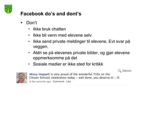 Facebook do’s and dont’s
 Don’t
   • Ikke bruk chatten
   • Ikke bli venn med elevene selv
   • Ikke send private meldinger til elevene. Evt svar på
     veggen.
   • Aldri se på elevenes private bilder, og gjør elevene
     oppmerksomme på det
   • Sosiale medier er ikke sted for kritikk
 