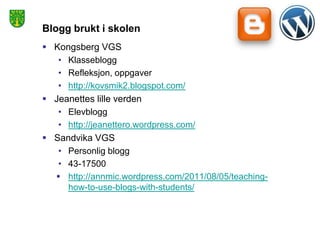 Blogg brukt i skolen
 Kongsberg VGS
   • Klasseblogg
   • Refleksjon, oppgaver
   • http://kovsmik2.blogspot.com/
 Jeanettes lille verden
   • Elevblogg
   • http://jeanettero.wordpress.com/
 Sandvika VGS
   • Personlig blogg
   • 43-17500
   http://annmic.wordpress.com/2011/08/05/teaching-
     how-to-use-blogs-with-students/
 
