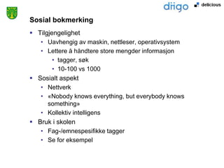 Sosial bokmerking
 Tilgjengelighet
   • Uavhengig av maskin, nettleser, operativsystem
   • Lettere å håndtere store mengder informasjon
        • tagger, søk
        • 10-100 vs 1000
 Sosialt aspekt
   • Nettverk
   • «Nobody knows everything, but everybody knows
      something»
   • Kollektiv intelligens
 Bruk i skolen
   • Fag-/emnespesifikke tagger
   • Se for eksempel
 
