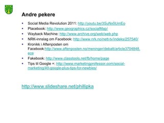 Andre pekere
   Social Media Revolution 2011: http://youtu.be/3SuNx0UrnEo
   Placebook: http://www.geographics.cz/socialMap/
   Wayback Machine: http://www.archive.org/web/web.php
   NRK-innslag om Facebook: http://www.nrk.no/nett-tv/indeks/257540/
   Kronikk i Aftenposten om
    Facebook:http://www.aftenposten.no/meninger/debatt/article3704848.
    ece
   Fakebook: http://www.classtools.net/fb/home/page
   Tips til Google +: http://www.marketingprofessor.com/social-
    marketing/40-google-plus-tips-for-newbies/




http://www.slideshare.net/phillipka
 