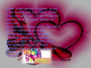 Es por ti que aprendí a querer, es por
ti que no sé lo que es el llanto, es por
ti que soy quién soy... es por ti que me
resulta tan difícil poder pensar en
otra cosa.
Me enseñaste tantas cosas... aprendí a
escribir canciones por y para
vos, aprendí a amarte, aprendí a
remplazar palabras por miradas...
Aprendí a decir TE QUIERO por el
solo hecho de regalarte besos.
Aprendí lo que es el amor verdadero
gracias a vos, mi amor...
Te Quiero...
 