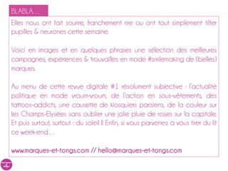 BLABLA…
Elles nous ont fait sourire, franchement rire ou tout simplement tilté nos
pupilles & neurones cette semaine.

Voici en images et en quelques phrases une sélection des meilleures
campagnes, expériences & trouvailles en mode #smilemaking de (belles)
marques.

Au menu de cette revue digitale #1 résolument subjective : l’actualité
politique en mode vroum-vroum, de l’action en sous-vêtements, des
tattoos-addicts, une causette de kiosquiers parisiens sans oublier une
jolie pluie de roses sur la capitale. Et puis surtout, surtout : du soleil !! Enfin,
si vous parvenez à vous tirer du lit ce week-end…

www.marques-et-tongs.com // hello@marques-et-tongs.com
 