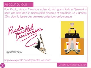 AU GOÛT DU JOUR…
Pour Prada, Vahram Muratyan, à la plume du livret d’illustrations « Paris vs
New-York » signe une série de GIF animés plein d’humour et d’audace,
so « années 50 », dans la lignée des dernières collections de la marque.




http://www.prada.com/fr/paralleL-universes
                                                  Déniché sur Webandluxe.com
 