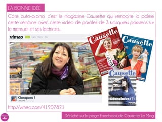 LA BONNE IDÉE
Côté auto-promo, c’est le magazine Causette qui remporte la palme
cette semaine avec cette vidéo de paroles de 3 kiosquiers parisiens sur
le mensuel et ses lectrices...




http://vimeo.com/41907821
                            Déniché sur la page Facebook de Causette Le Mag
 