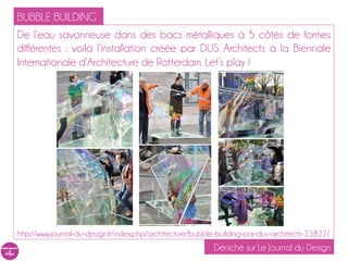 BUBBLE BUILDING
De l’eau savonneuse dans des bacs métalliques à 5 côtés de formes
différentes : voilà l’installation créée par DUS Architects à la Biennale
Internationale d’Architecture de Rotterdam. Let’s play !




http://www.journal-du-design.fr/index.php/architecture/bubble-building-par-dus-architects-23822/
                                                            Déniché sur Le Journal du Design
 