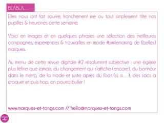 BLABLA…
Elles nous ont fait sourire, franchement rire ou tout simplement tilté nos
pupilles & neurones cette semaine.

Voici en images et en quelques phrases une sélection des meilleures
campagnes, expériences & trouvailles en mode #smilemaking de (belles)
marques.

Au menu de cette revue digitale #2 résolument subjective : une égérie
plus féline que jamais, du changement qui s’affiche (encore), du bonheur
dans le métro, de la mode et juste après du foot (si, si…), des sacs à
croquer et puis hop, on pourra buller !



www.marques-et-tongs.com // hello@marques-et-tongs.com
 
