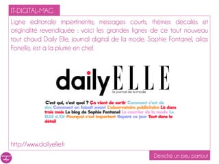 IT-DIGITAL-MAG
Ligne éditoriale impertinente, messages courts, thèmes décalés et
originalité revendiquée : voici les grandes lignes de ce tout nouveau
tout chaud Daily Elle, journal digital de la mode. Sophie Fontanel, alias
Fonelle, est à la plume en chef.




http://www.dailyelle.fr
                                                    Déniché un peu partout
 