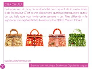 CRÉA OH LALA
Du beau avec du bon, du fondant allié au croquant, de la saveur mixée
à de la couleur. C’est à une découverte gustativo-maroquinière autour
du sac Kelly que nous invite cette semaine « Les Ailes d’Hermès », le
surprenant site expérientiel de l’univers de la célèbre Maison. Miam !




www.lesailes.hermes.com
                          Déniché dans la rubrique Expériences Digitales de Vogue.fr
 