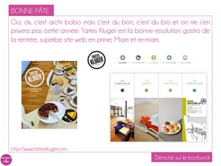 BONNE PÂTE
Oui, ok, c’est archi bobo mais c’est du bon, c’est du bio et on ne s’en
privera pas cette année. Tartes Kluger est la bonne résolution gastro de
la rentrée, superbe site web en prime. Miam et re-miam.




http://www.tarteskluger.com
                                                    Déniché sur le bonbon.fr
 