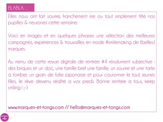 BLABLA…
Elles nous ont fait sourire, franchement rire ou tout simplement tilté nos
pupilles & neurones cette semaine.

Voici en images et en quelques phrases une sélection des meilleures
campagnes, expériences & trouvailles en mode #smilemaking de (belles)
marques.

Au menu de cette revue digitale de rentrée #4 résolument subjective :
des briques et un doc, une famille bref une famille, un sourire et une tarte
à tomber, un grain de folie japonaise et pour couronner le tout, jeunes
filles, le rêve devenu réalité à vos pieds. Bonne rentrée à tous, keep
smiling ! ;-)


www.marques-et-tongs.com // hello@marques-et-tongs.com
 