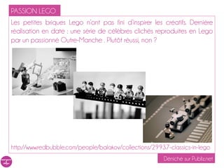PASSION LEGO
Les petites briques Lego n’ont pas fini d’inspirer les créatifs. Dernière
réalisation en date : une série de célèbres clichés reproduites en Lego
par un passionné Outre-Manche . Plutôt réussi, non ?




http://www.redbubble.com/people/balakov/collections/29937-classics-in-lego
                                                        Déniché sur Publiz.net
 