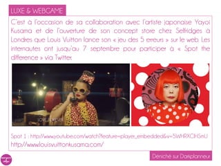 LUXE & WEBGAME
C’est à l’occasion de sa collaboration avec l’artiste japonaise Yayoi
Kusama et de l’ouverture de son concept store chez Selfridges à
Londres que Louis Vuitton lance son « jeu des 5 erreurs » sur le web. Les
internautes ont jusqu’au 7 septembre pour participer à « Spot the
difference » via Twitter.




Spot 1 : http://www.youtube.com/watch?feature=player_embedded&v=5WHRXCIHSmU
http://www.louisvuittonkusama.com/
                                                     Déniché sur Darkplanneur
 