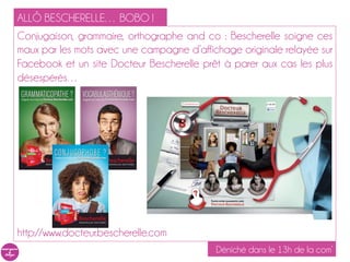 ALLÔ BESCHERELLE… BOBO !
Conjugaison, grammaire, orthographe and co : Bescherelle soigne ces
maux par les mots avec une campagne d’affichage originale relayée sur
Facebook et un site Docteur Bescherelle prêt à parer aux cas les plus
désespérés…




http://www.docteur.bescherelle.com
                                           Déniché dans le 13h de la com’
 