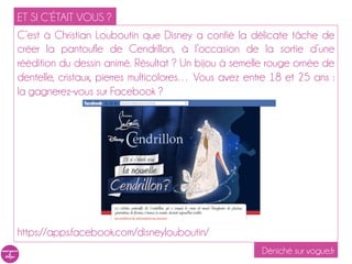 ET SI C’ÉTAIT VOUS ?
C’est à Christian Louboutin que Disney a confié la délicate tâche de
créer la pantoufle de Cendrillon, à l’occasion de la sortie d’une
réédition du dessin animé. Résultat ? Un bijou à semelle rouge ornée de
dentelle, cristaux, pierres multicolores… Vous avez entre 18 et 25 ans :
la gagnerez-vous sur Facebook ?




https://apps.facebook.com/disneylouboutin/
                                                       Déniché sur vogue.fr
 