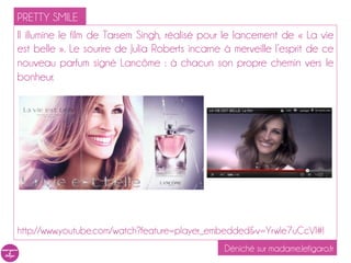 PRETTY SMILE
Il illumine le film de Tarsem Singh, réalisé pour le lancement de « La vie
est belle ». Le sourire de Julia Roberts incarne à merveille l’esprit de ce
nouveau parfum signé Lancôme : à chacun son propre chemin vers le
bonheur.




http://www.youtube.com/watch?feature=player_embedded&v=YrwIe7uCcVI#!
                                                 Déniché sur madame.lefigaro.fr
 