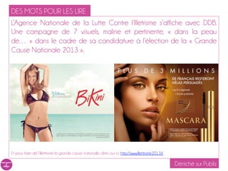 DES MOTS POUR LES LIRE
L’Agence Nationale de la Lutte Contre l’Illetrisme s’affiche avec DDB.
Une campagne de 7 visuels, maline et pertinente, « dans la peau
de… » dans le cadre de sa candidature à l’élection de la « Grande
Cause Nationale 2013 ».




Et pour faire de l’illettrisme la grande cause nationale, dites oui ici http://www.illettrisme2013.fr

                                                                                                        Déniché sur Publiz
 