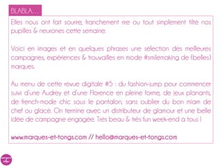 BLABLA…
Elles nous ont fait sourire, franchement rire ou tout simplement tilté nos
pupilles & neurones cette semaine.

Voici en images et en quelques phrases une sélection des meilleures
campagnes, expériences & trouvailles en mode #smilemaking de (belles)
marques.

Au menu de cette revue digitale #5 : du fashion-jump pour commencer
suivi d’une Audrey et d’une Florence en pleine forme, de jeux planants,
de french-mode chic sous le pantalon, sans oublier du bon miam de
chef ou glacé. On termine avec un distributeur de glamour et une belle
idée de campagne engagée. Très beau & très fun week-end à tous !

www.marques-et-tongs.com // hello@marques-et-tongs.com
 