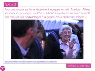 PLANANT
Pour promouvoir sa flotte récemment équipée en wifi, American Airlines
fait jouer ses passagers sur iPad et iPhone. Un quizz en vol avec à la clé
des Miles et des Aadvantages ® à gagner. Vous challengez Mamie ?




http://www.youtube.com/watch?feature=player_embedded&v=LS5XXAq8HNI

                                                                     Déniché sur Doc News
 