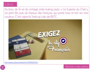 IL EN A…
Du bon, du fin et du vintage smile-making avec « La Surprise du Chef »,
ce petit film pub du fameux Slip Français, qui porte haut et fort ses trois
couleurs. C’est signé la Start-up Lab de BETC.




http://www.youtube.com/watch?v=KG8M02ECKyU

                                                      Déniché un peu partout
 