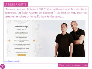 LA BELLE ASSIETTE
Miam encore avec le Favor’I 2012 de la meilleure innovation de site e-
commerce, La Belle Assiette. Le concept ? Un chef, un vrai, pour vos
déjeuners et dîners at home. Du bon #smilemaking…




http://labelleassiette.fr/

                                              Déniché sur Le Journal du Net
 