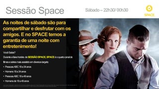 Sábado – 22h30/ 00h30
Sessão Space
As noites de sábado são para
compartilhar e desfrutar com os
amigos. E no SPACE temos a
garantia de uma noite com
entretenimento!
VocêSabia?
Duranteafaixahorária*deSESSÃOSPACE,SPACEéoquartocanalde
filmesesériesmaisassistidoemdiversostargets:
• PessoasABC18a34anos
• Homens18a34anos
• PessoasABC18a49anos
• Homensde18a49anos
Fonte: Ibope 15 Mercados - Dezembro/14 a Fevereiro/15. Sábados. Base com TV Paga: Pessoas ABC 18 a 34 anos (9.206.100), Homens 18 a 34 anos (4.721.400), Pessoas ABC 18
a 49 anos (16.603.600) e Homens de 18 a 49 anos (8.306.600). (*) Faixa horária em que será exibida a franquia. Ainda não estreou.
 