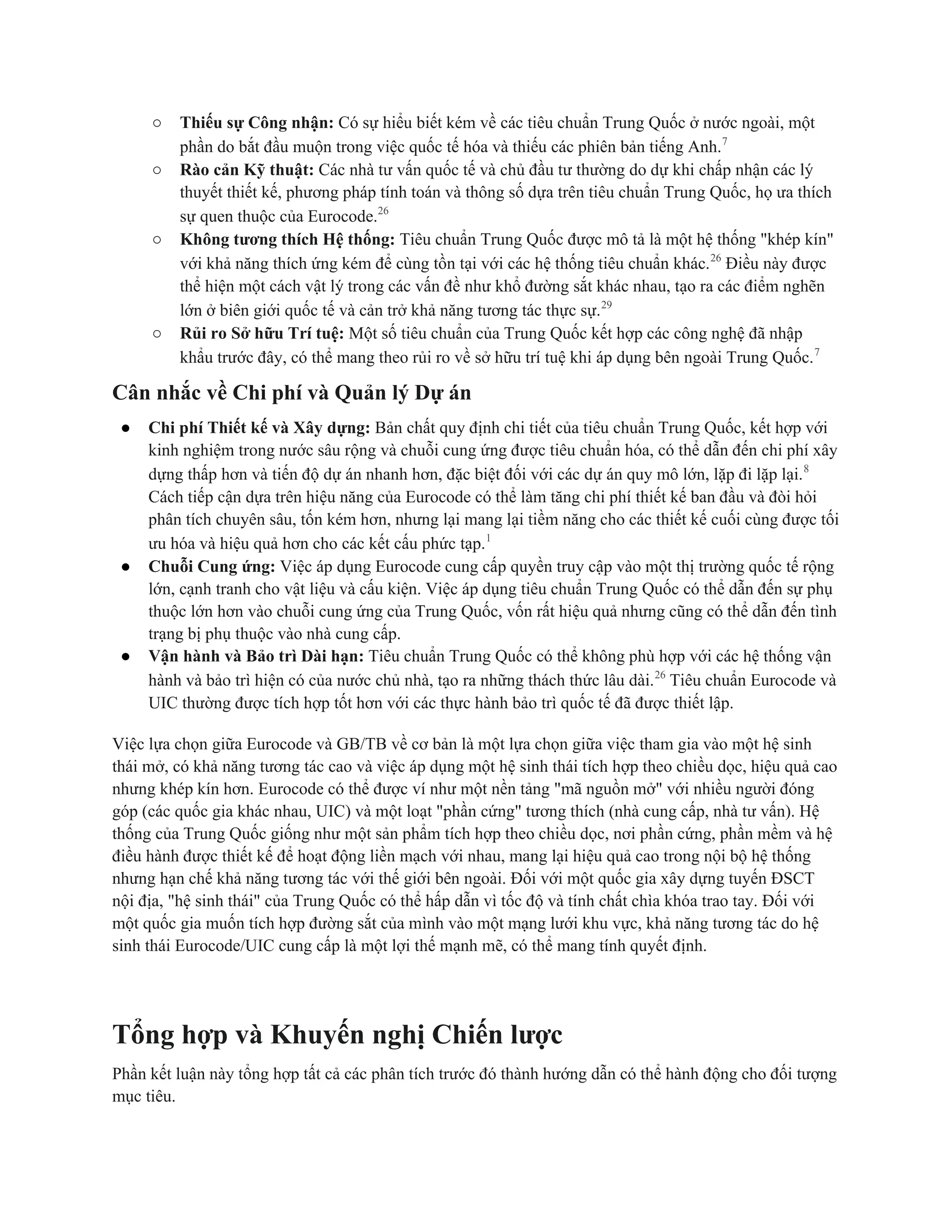 ○ Thiếu sự Công nhận: Có sự hiểu biết kém về các tiêu chuẩn Trung Quốc ở nước ngoài, một
phần do bắt đầu muộn trong việc quốc tế hóa và thiếu các phiên bản tiếng Anh.7
○ Rào cản Kỹ thuật: Các nhà tư vấn quốc tế và chủ đầu tư thường do dự khi chấp nhận các lý
thuyết thiết kế, phương pháp tính toán và thông số dựa trên tiêu chuẩn Trung Quốc, họ ưa thích
sự quen thuộc của Eurocode.26
○ Không tương thích Hệ thống: Tiêu chuẩn Trung Quốc được mô tả là một hệ thống "khép kín"
với khả năng thích ứng kém để cùng tồn tại với các hệ thống tiêu chuẩn khác.26
Điều này được
thể hiện một cách vật lý trong các vấn đề như khổ đường sắt khác nhau, tạo ra các điểm nghẽn
lớn ở biên giới quốc tế và cản trở khả năng tương tác thực sự.29
○ Rủi ro Sở hữu Trí tuệ: Một số tiêu chuẩn của Trung Quốc kết hợp các công nghệ đã nhập
khẩu trước đây, có thể mang theo rủi ro về sở hữu trí tuệ khi áp dụng bên ngoài Trung Quốc.7
Cân nhắc về Chi phí và Quản lý Dự án
● Chi phí Thiết kế và Xây dựng: Bản chất quy định chi tiết của tiêu chuẩn Trung Quốc, kết hợp với
kinh nghiệm trong nước sâu rộng và chuỗi cung ứng được tiêu chuẩn hóa, có thể dẫn đến chi phí xây
dựng thấp hơn và tiến độ dự án nhanh hơn, đặc biệt đối với các dự án quy mô lớn, lặp đi lặp lại.8
Cách tiếp cận dựa trên hiệu năng của Eurocode có thể làm tăng chi phí thiết kế ban đầu và đòi hỏi
phân tích chuyên sâu, tốn kém hơn, nhưng lại mang lại tiềm năng cho các thiết kế cuối cùng được tối
ưu hóa và hiệu quả hơn cho các kết cấu phức tạp.1
● Chuỗi Cung ứng: Việc áp dụng Eurocode cung cấp quyền truy cập vào một thị trường quốc tế rộng
lớn, cạnh tranh cho vật liệu và cấu kiện. Việc áp dụng tiêu chuẩn Trung Quốc có thể dẫn đến sự phụ
thuộc lớn hơn vào chuỗi cung ứng của Trung Quốc, vốn rất hiệu quả nhưng cũng có thể dẫn đến tình
trạng bị phụ thuộc vào nhà cung cấp.
● Vận hành và Bảo trì Dài hạn: Tiêu chuẩn Trung Quốc có thể không phù hợp với các hệ thống vận
hành và bảo trì hiện có của nước chủ nhà, tạo ra những thách thức lâu dài.26
Tiêu chuẩn Eurocode và
UIC thường được tích hợp tốt hơn với các thực hành bảo trì quốc tế đã được thiết lập.
Việc lựa chọn giữa Eurocode và GB/TB về cơ bản là một lựa chọn giữa việc tham gia vào một hệ sinh
thái mở, có khả năng tương tác cao và việc áp dụng một hệ sinh thái tích hợp theo chiều dọc, hiệu quả cao
nhưng khép kín hơn. Eurocode có thể được ví như một nền tảng "mã nguồn mở" với nhiều người đóng
góp (các quốc gia khác nhau, UIC) và một loạt "phần cứng" tương thích (nhà cung cấp, nhà tư vấn). Hệ
thống của Trung Quốc giống như một sản phẩm tích hợp theo chiều dọc, nơi phần cứng, phần mềm và hệ
điều hành được thiết kế để hoạt động liền mạch với nhau, mang lại hiệu quả cao trong nội bộ hệ thống
nhưng hạn chế khả năng tương tác với thế giới bên ngoài. Đối với một quốc gia xây dựng tuyến ĐSCT
nội địa, "hệ sinh thái" của Trung Quốc có thể hấp dẫn vì tốc độ và tính chất chìa khóa trao tay. Đối với
một quốc gia muốn tích hợp đường sắt của mình vào một mạng lưới khu vực, khả năng tương tác do hệ
sinh thái Eurocode/UIC cung cấp là một lợi thế mạnh mẽ, có thể mang tính quyết định.
Tổng hợp và Khuyến nghị Chiến lược
Phần kết luận này tổng hợp tất cả các phân tích trước đó thành hướng dẫn có thể hành động cho đối tượng
mục tiêu.
 