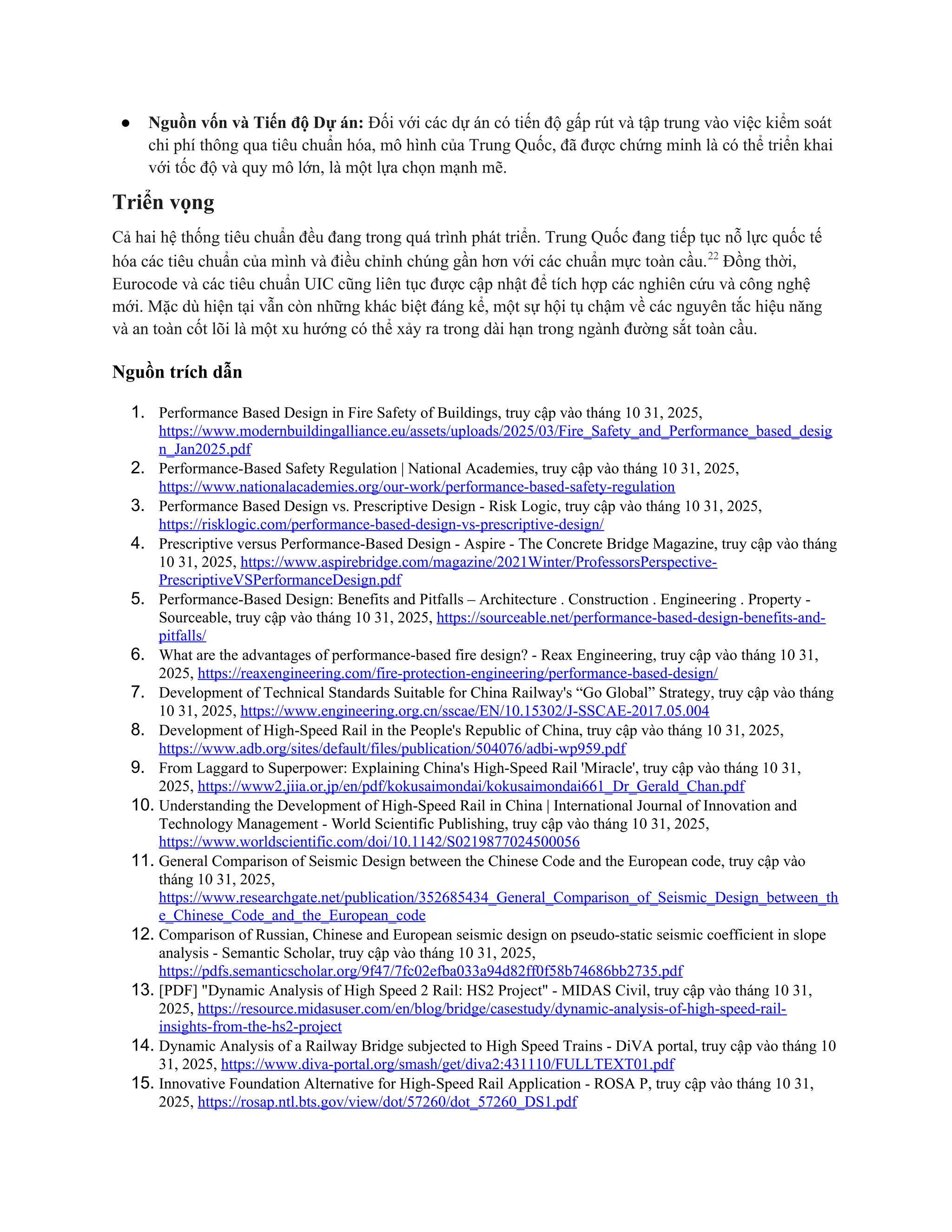 ● Nguồn vốn và Tiến độ Dự án: Đối với các dự án có tiến độ gấp rút và tập trung vào việc kiểm soát
chi phí thông qua tiêu chuẩn hóa, mô hình của Trung Quốc, đã được chứng minh là có thể triển khai
với tốc độ và quy mô lớn, là một lựa chọn mạnh mẽ.
Triển vọng
Cả hai hệ thống tiêu chuẩn đều đang trong quá trình phát triển. Trung Quốc đang tiếp tục nỗ lực quốc tế
hóa các tiêu chuẩn của mình và điều chỉnh chúng gần hơn với các chuẩn mực toàn cầu.22
Đồng thời,
Eurocode và các tiêu chuẩn UIC cũng liên tục được cập nhật để tích hợp các nghiên cứu và công nghệ
mới. Mặc dù hiện tại vẫn còn những khác biệt đáng kể, một sự hội tụ chậm về các nguyên tắc hiệu năng
và an toàn cốt lõi là một xu hướng có thể xảy ra trong dài hạn trong ngành đường sắt toàn cầu.
Nguồn trích dẫn
1. Performance Based Design in Fire Safety of Buildings, truy cập vào tháng 10 31, 2025,
https://www.modernbuildingalliance.eu/assets/uploads/2025/03/Fire_Safety_and_Performance_based_desig
n_Jan2025.pdf
2. Performance-Based Safety Regulation | National Academies, truy cập vào tháng 10 31, 2025,
https://www.nationalacademies.org/our-work/performance-based-safety-regulation
3. Performance Based Design vs. Prescriptive Design - Risk Logic, truy cập vào tháng 10 31, 2025,
https://risklogic.com/performance-based-design-vs-prescriptive-design/
4. Prescriptive versus Performance-Based Design - Aspire - The Concrete Bridge Magazine, truy cập vào tháng
10 31, 2025, https://www.aspirebridge.com/magazine/2021Winter/ProfessorsPerspective-
PrescriptiveVSPerformanceDesign.pdf
5. Performance-Based Design: Benefits and Pitfalls – Architecture . Construction . Engineering . Property -
Sourceable, truy cập vào tháng 10 31, 2025, https://sourceable.net/performance-based-design-benefits-and-
pitfalls/
6. What are the advantages of performance-based fire design? - Reax Engineering, truy cập vào tháng 10 31,
2025, https://reaxengineering.com/fire-protection-engineering/performance-based-design/
7. Development of Technical Standards Suitable for China Railway's “Go Global” Strategy, truy cập vào tháng
10 31, 2025, https://www.engineering.org.cn/sscae/EN/10.15302/J-SSCAE-2017.05.004
8. Development of High-Speed Rail in the People's Republic of China, truy cập vào tháng 10 31, 2025,
https://www.adb.org/sites/default/files/publication/504076/adbi-wp959.pdf
9. From Laggard to Superpower: Explaining China's High-Speed Rail 'Miracle', truy cập vào tháng 10 31,
2025, https://www2.jiia.or.jp/en/pdf/kokusaimondai/kokusaimondai661_Dr_Gerald_Chan.pdf
10. Understanding the Development of High-Speed Rail in China | International Journal of Innovation and
Technology Management - World Scientific Publishing, truy cập vào tháng 10 31, 2025,
https://www.worldscientific.com/doi/10.1142/S0219877024500056
11. General Comparison of Seismic Design between the Chinese Code and the European code, truy cập vào
tháng 10 31, 2025,
https://www.researchgate.net/publication/352685434_General_Comparison_of_Seismic_Design_between_th
e_Chinese_Code_and_the_European_code
12. Comparison of Russian, Chinese and European seismic design on pseudo-static seismic coefficient in slope
analysis - Semantic Scholar, truy cập vào tháng 10 31, 2025,
https://pdfs.semanticscholar.org/9f47/7fc02efba033a94d82ff0f58b74686bb2735.pdf
13. [PDF] "Dynamic Analysis of High Speed 2 Rail: HS2 Project" - MIDAS Civil, truy cập vào tháng 10 31,
2025, https://resource.midasuser.com/en/blog/bridge/casestudy/dynamic-analysis-of-high-speed-rail-
insights-from-the-hs2-project
14. Dynamic Analysis of a Railway Bridge subjected to High Speed Trains - DiVA portal, truy cập vào tháng 10
31, 2025, https://www.diva-portal.org/smash/get/diva2:431110/FULLTEXT01.pdf
15. Innovative Foundation Alternative for High-Speed Rail Application - ROSA P, truy cập vào tháng 10 31,
2025, https://rosap.ntl.bts.gov/view/dot/57260/dot_57260_DS1.pdf
 