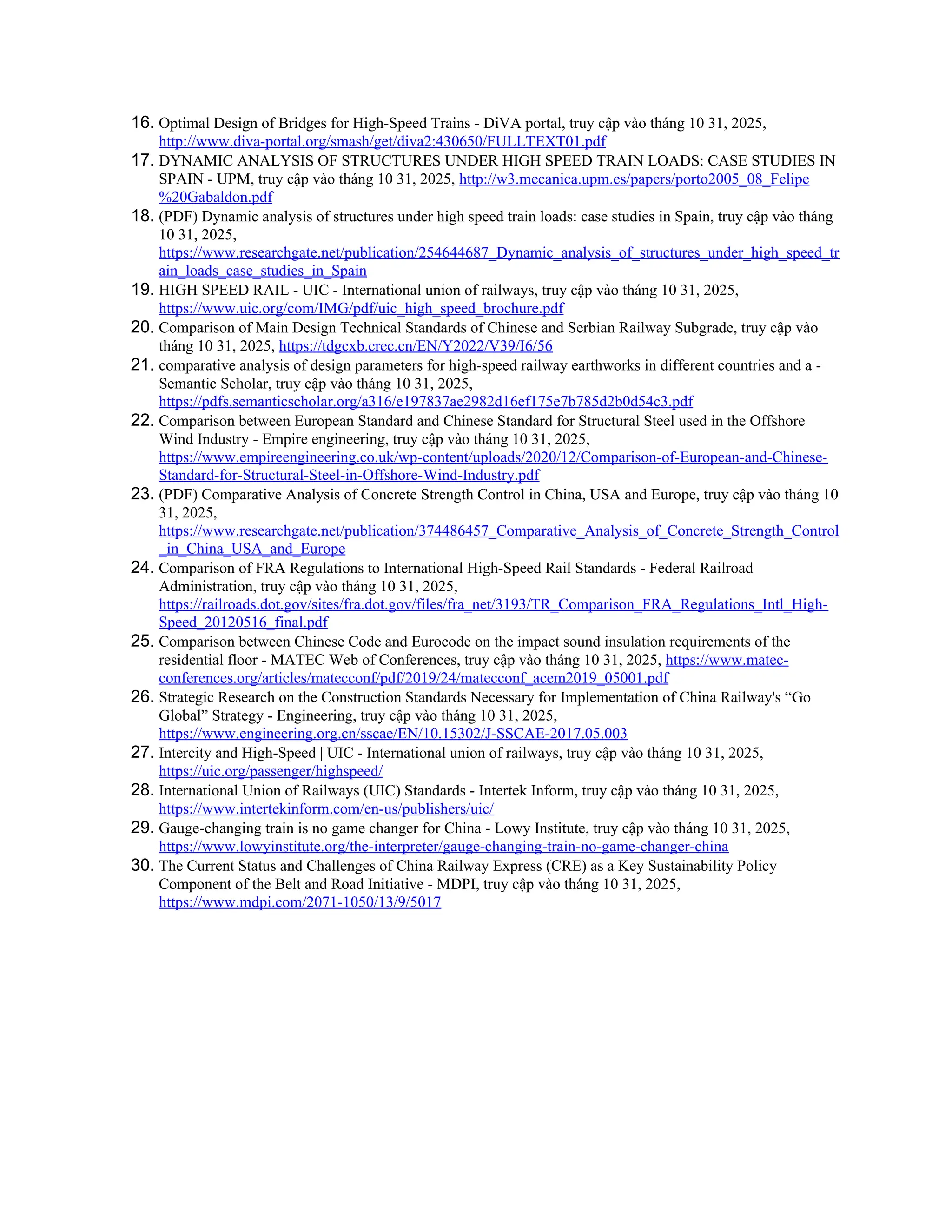 16. Optimal Design of Bridges for High-Speed Trains - DiVA portal, truy cập vào tháng 10 31, 2025,
http://www.diva-portal.org/smash/get/diva2:430650/FULLTEXT01.pdf
17. DYNAMIC ANALYSIS OF STRUCTURES UNDER HIGH SPEED TRAIN LOADS: CASE STUDIES IN
SPAIN - UPM, truy cập vào tháng 10 31, 2025, http://w3.mecanica.upm.es/papers/porto2005_08_Felipe
%20Gabaldon.pdf
18. (PDF) Dynamic analysis of structures under high speed train loads: case studies in Spain, truy cập vào tháng
10 31, 2025,
https://www.researchgate.net/publication/254644687_Dynamic_analysis_of_structures_under_high_speed_tr
ain_loads_case_studies_in_Spain
19. HIGH SPEED RAIL - UIC - International union of railways, truy cập vào tháng 10 31, 2025,
https://www.uic.org/com/IMG/pdf/uic_high_speed_brochure.pdf
20. Comparison of Main Design Technical Standards of Chinese and Serbian Railway Subgrade, truy cập vào
tháng 10 31, 2025, https://tdgcxb.crec.cn/EN/Y2022/V39/I6/56
21. comparative analysis of design parameters for high-speed railway earthworks in different countries and a -
Semantic Scholar, truy cập vào tháng 10 31, 2025,
https://pdfs.semanticscholar.org/a316/e197837ae2982d16ef175e7b785d2b0d54c3.pdf
22. Comparison between European Standard and Chinese Standard for Structural Steel used in the Offshore
Wind Industry - Empire engineering, truy cập vào tháng 10 31, 2025,
https://www.empireengineering.co.uk/wp-content/uploads/2020/12/Comparison-of-European-and-Chinese-
Standard-for-Structural-Steel-in-Offshore-Wind-Industry.pdf
23. (PDF) Comparative Analysis of Concrete Strength Control in China, USA and Europe, truy cập vào tháng 10
31, 2025,
https://www.researchgate.net/publication/374486457_Comparative_Analysis_of_Concrete_Strength_Control
_in_China_USA_and_Europe
24. Comparison of FRA Regulations to International High-Speed Rail Standards - Federal Railroad
Administration, truy cập vào tháng 10 31, 2025,
https://railroads.dot.gov/sites/fra.dot.gov/files/fra_net/3193/TR_Comparison_FRA_Regulations_Intl_High-
Speed_20120516_final.pdf
25. Comparison between Chinese Code and Eurocode on the impact sound insulation requirements of the
residential floor - MATEC Web of Conferences, truy cập vào tháng 10 31, 2025, https://www.matec-
conferences.org/articles/matecconf/pdf/2019/24/matecconf_acem2019_05001.pdf
26. Strategic Research on the Construction Standards Necessary for Implementation of China Railway's “Go
Global” Strategy - Engineering, truy cập vào tháng 10 31, 2025,
https://www.engineering.org.cn/sscae/EN/10.15302/J-SSCAE-2017.05.003
27. Intercity and High-Speed | UIC - International union of railways, truy cập vào tháng 10 31, 2025,
https://uic.org/passenger/highspeed/
28. International Union of Railways (UIC) Standards - Intertek Inform, truy cập vào tháng 10 31, 2025,
https://www.intertekinform.com/en-us/publishers/uic/
29. Gauge-changing train is no game changer for China - Lowy Institute, truy cập vào tháng 10 31, 2025,
https://www.lowyinstitute.org/the-interpreter/gauge-changing-train-no-game-changer-china
30. The Current Status and Challenges of China Railway Express (CRE) as a Key Sustainability Policy
Component of the Belt and Road Initiative - MDPI, truy cập vào tháng 10 31, 2025,
https://www.mdpi.com/2071-1050/13/9/5017
 