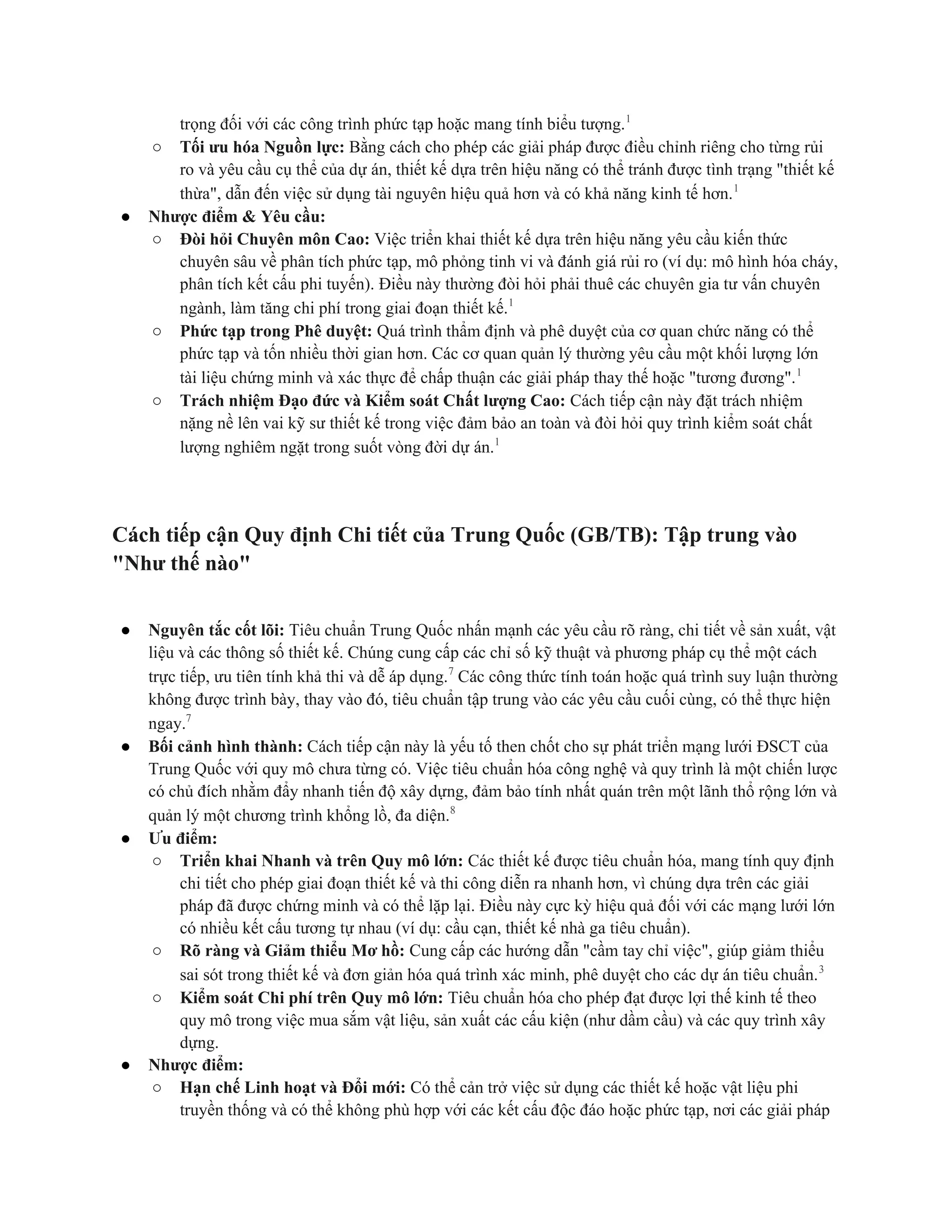 trọng đối với các công trình phức tạp hoặc mang tính biểu tượng.1
○ Tối ưu hóa Nguồn lực: Bằng cách cho phép các giải pháp được điều chỉnh riêng cho từng rủi
ro và yêu cầu cụ thể của dự án, thiết kế dựa trên hiệu năng có thể tránh được tình trạng "thiết kế
thừa", dẫn đến việc sử dụng tài nguyên hiệu quả hơn và có khả năng kinh tế hơn.1
● Nhược điểm & Yêu cầu:
○ Đòi hỏi Chuyên môn Cao: Việc triển khai thiết kế dựa trên hiệu năng yêu cầu kiến thức
chuyên sâu về phân tích phức tạp, mô phỏng tinh vi và đánh giá rủi ro (ví dụ: mô hình hóa cháy,
phân tích kết cấu phi tuyến). Điều này thường đòi hỏi phải thuê các chuyên gia tư vấn chuyên
ngành, làm tăng chi phí trong giai đoạn thiết kế.1
○ Phức tạp trong Phê duyệt: Quá trình thẩm định và phê duyệt của cơ quan chức năng có thể
phức tạp và tốn nhiều thời gian hơn. Các cơ quan quản lý thường yêu cầu một khối lượng lớn
tài liệu chứng minh và xác thực để chấp thuận các giải pháp thay thế hoặc "tương đương".1
○ Trách nhiệm Đạo đức và Kiểm soát Chất lượng Cao: Cách tiếp cận này đặt trách nhiệm
nặng nề lên vai kỹ sư thiết kế trong việc đảm bảo an toàn và đòi hỏi quy trình kiểm soát chất
lượng nghiêm ngặt trong suốt vòng đời dự án.1
Cách tiếp cận Quy định Chi tiết của Trung Quốc (GB/TB): Tập trung vào
"Như thế nào"
● Nguyên tắc cốt lõi: Tiêu chuẩn Trung Quốc nhấn mạnh các yêu cầu rõ ràng, chi tiết về sản xuất, vật
liệu và các thông số thiết kế. Chúng cung cấp các chỉ số kỹ thuật và phương pháp cụ thể một cách
trực tiếp, ưu tiên tính khả thi và dễ áp dụng.7
Các công thức tính toán hoặc quá trình suy luận thường
không được trình bày, thay vào đó, tiêu chuẩn tập trung vào các yêu cầu cuối cùng, có thể thực hiện
ngay.7
● Bối cảnh hình thành: Cách tiếp cận này là yếu tố then chốt cho sự phát triển mạng lưới ĐSCT của
Trung Quốc với quy mô chưa từng có. Việc tiêu chuẩn hóa công nghệ và quy trình là một chiến lược
có chủ đích nhằm đẩy nhanh tiến độ xây dựng, đảm bảo tính nhất quán trên một lãnh thổ rộng lớn và
quản lý một chương trình khổng lồ, đa diện.8
● Ưu điểm:
○ Triển khai Nhanh và trên Quy mô lớn: Các thiết kế được tiêu chuẩn hóa, mang tính quy định
chi tiết cho phép giai đoạn thiết kế và thi công diễn ra nhanh hơn, vì chúng dựa trên các giải
pháp đã được chứng minh và có thể lặp lại. Điều này cực kỳ hiệu quả đối với các mạng lưới lớn
có nhiều kết cấu tương tự nhau (ví dụ: cầu cạn, thiết kế nhà ga tiêu chuẩn).
○ Rõ ràng và Giảm thiểu Mơ hồ: Cung cấp các hướng dẫn "cầm tay chỉ việc", giúp giảm thiểu
sai sót trong thiết kế và đơn giản hóa quá trình xác minh, phê duyệt cho các dự án tiêu chuẩn.3
○ Kiểm soát Chi phí trên Quy mô lớn: Tiêu chuẩn hóa cho phép đạt được lợi thế kinh tế theo
quy mô trong việc mua sắm vật liệu, sản xuất các cấu kiện (như dầm cầu) và các quy trình xây
dựng.
● Nhược điểm:
○ Hạn chế Linh hoạt và Đổi mới: Có thể cản trở việc sử dụng các thiết kế hoặc vật liệu phi
truyền thống và có thể không phù hợp với các kết cấu độc đáo hoặc phức tạp, nơi các giải pháp
 