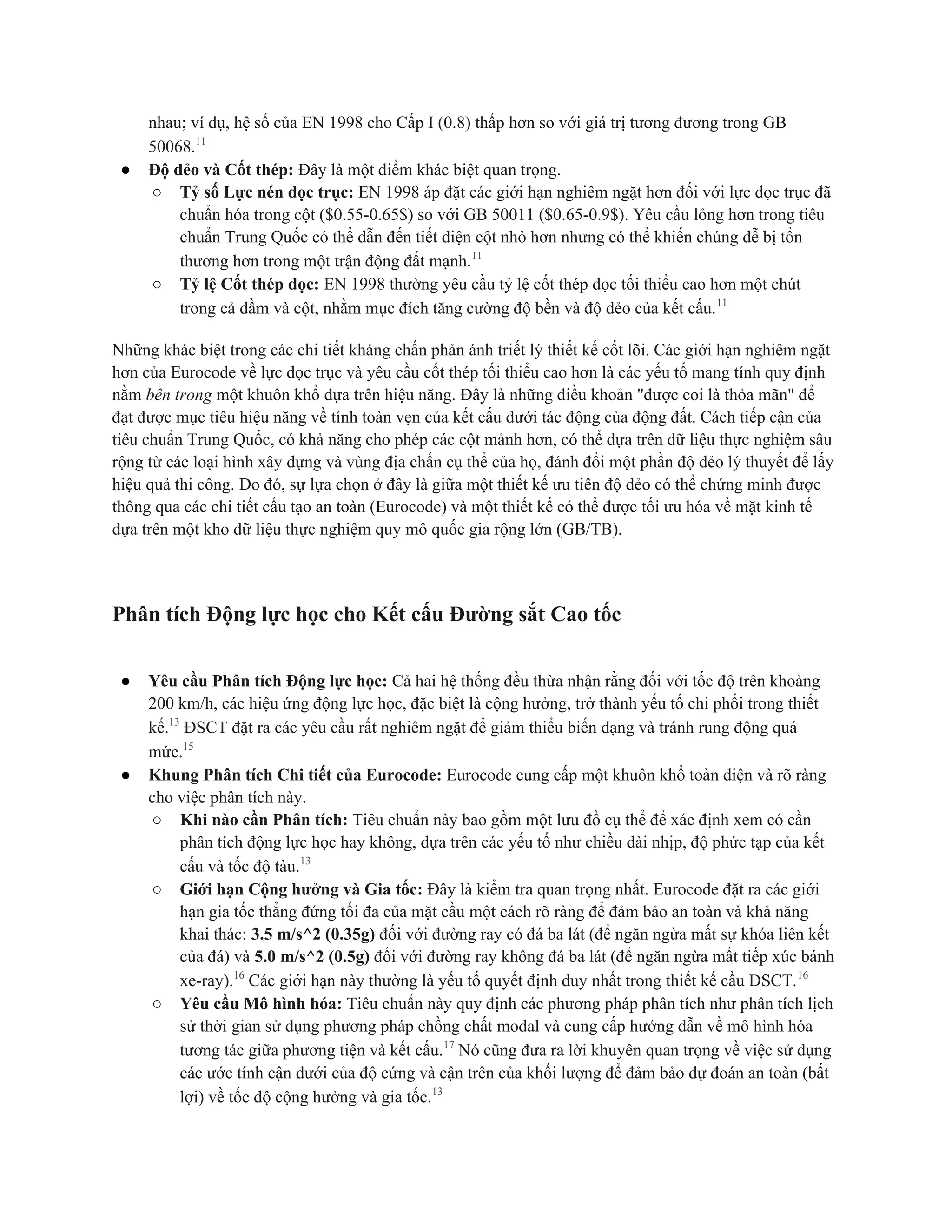 nhau; ví dụ, hệ số của EN 1998 cho Cấp I (0.8) thấp hơn so với giá trị tương đương trong GB
50068.11
● Độ dẻo và Cốt thép: Đây là một điểm khác biệt quan trọng.
○ Tỷ số Lực nén dọc trục: EN 1998 áp đặt các giới hạn nghiêm ngặt hơn đối với lực dọc trục đã
chuẩn hóa trong cột ($0.55-0.65$) so với GB 50011 ($0.65-0.9$). Yêu cầu lỏng hơn trong tiêu
chuẩn Trung Quốc có thể dẫn đến tiết diện cột nhỏ hơn nhưng có thể khiến chúng dễ bị tổn
thương hơn trong một trận động đất mạnh.11
○ Tỷ lệ Cốt thép dọc: EN 1998 thường yêu cầu tỷ lệ cốt thép dọc tối thiểu cao hơn một chút
trong cả dầm và cột, nhằm mục đích tăng cường độ bền và độ dẻo của kết cấu.11
Những khác biệt trong các chi tiết kháng chấn phản ánh triết lý thiết kế cốt lõi. Các giới hạn nghiêm ngặt
hơn của Eurocode về lực dọc trục và yêu cầu cốt thép tối thiểu cao hơn là các yếu tố mang tính quy định
nằm bên trong một khuôn khổ dựa trên hiệu năng. Đây là những điều khoản "được coi là thỏa mãn" để
đạt được mục tiêu hiệu năng về tính toàn vẹn của kết cấu dưới tác động của động đất. Cách tiếp cận của
tiêu chuẩn Trung Quốc, có khả năng cho phép các cột mảnh hơn, có thể dựa trên dữ liệu thực nghiệm sâu
rộng từ các loại hình xây dựng và vùng địa chấn cụ thể của họ, đánh đổi một phần độ dẻo lý thuyết để lấy
hiệu quả thi công. Do đó, sự lựa chọn ở đây là giữa một thiết kế ưu tiên độ dẻo có thể chứng minh được
thông qua các chi tiết cấu tạo an toàn (Eurocode) và một thiết kế có thể được tối ưu hóa về mặt kinh tế
dựa trên một kho dữ liệu thực nghiệm quy mô quốc gia rộng lớn (GB/TB).
Phân tích Động lực học cho Kết cấu Đường sắt Cao tốc
● Yêu cầu Phân tích Động lực học: Cả hai hệ thống đều thừa nhận rằng đối với tốc độ trên khoảng
200 km/h, các hiệu ứng động lực học, đặc biệt là cộng hưởng, trở thành yếu tố chi phối trong thiết
kế.13
ĐSCT đặt ra các yêu cầu rất nghiêm ngặt để giảm thiểu biến dạng và tránh rung động quá
mức.15
● Khung Phân tích Chi tiết của Eurocode: Eurocode cung cấp một khuôn khổ toàn diện và rõ ràng
cho việc phân tích này.
○ Khi nào cần Phân tích: Tiêu chuẩn này bao gồm một lưu đồ cụ thể để xác định xem có cần
phân tích động lực học hay không, dựa trên các yếu tố như chiều dài nhịp, độ phức tạp của kết
cấu và tốc độ tàu.13
○ Giới hạn Cộng hưởng và Gia tốc: Đây là kiểm tra quan trọng nhất. Eurocode đặt ra các giới
hạn gia tốc thẳng đứng tối đa của mặt cầu một cách rõ ràng để đảm bảo an toàn và khả năng
khai thác: 3.5 m/s^2 (0.35g) đối với đường ray có đá ba lát (để ngăn ngừa mất sự khóa liên kết
của đá) và 5.0 m/s^2 (0.5g) đối với đường ray không đá ba lát (để ngăn ngừa mất tiếp xúc bánh
xe-ray).16
Các giới hạn này thường là yếu tố quyết định duy nhất trong thiết kế cầu ĐSCT.16
○ Yêu cầu Mô hình hóa: Tiêu chuẩn này quy định các phương pháp phân tích như phân tích lịch
sử thời gian sử dụng phương pháp chồng chất modal và cung cấp hướng dẫn về mô hình hóa
tương tác giữa phương tiện và kết cấu.17
Nó cũng đưa ra lời khuyên quan trọng về việc sử dụng
các ước tính cận dưới của độ cứng và cận trên của khối lượng để đảm bảo dự đoán an toàn (bất
lợi) về tốc độ cộng hưởng và gia tốc.13
 