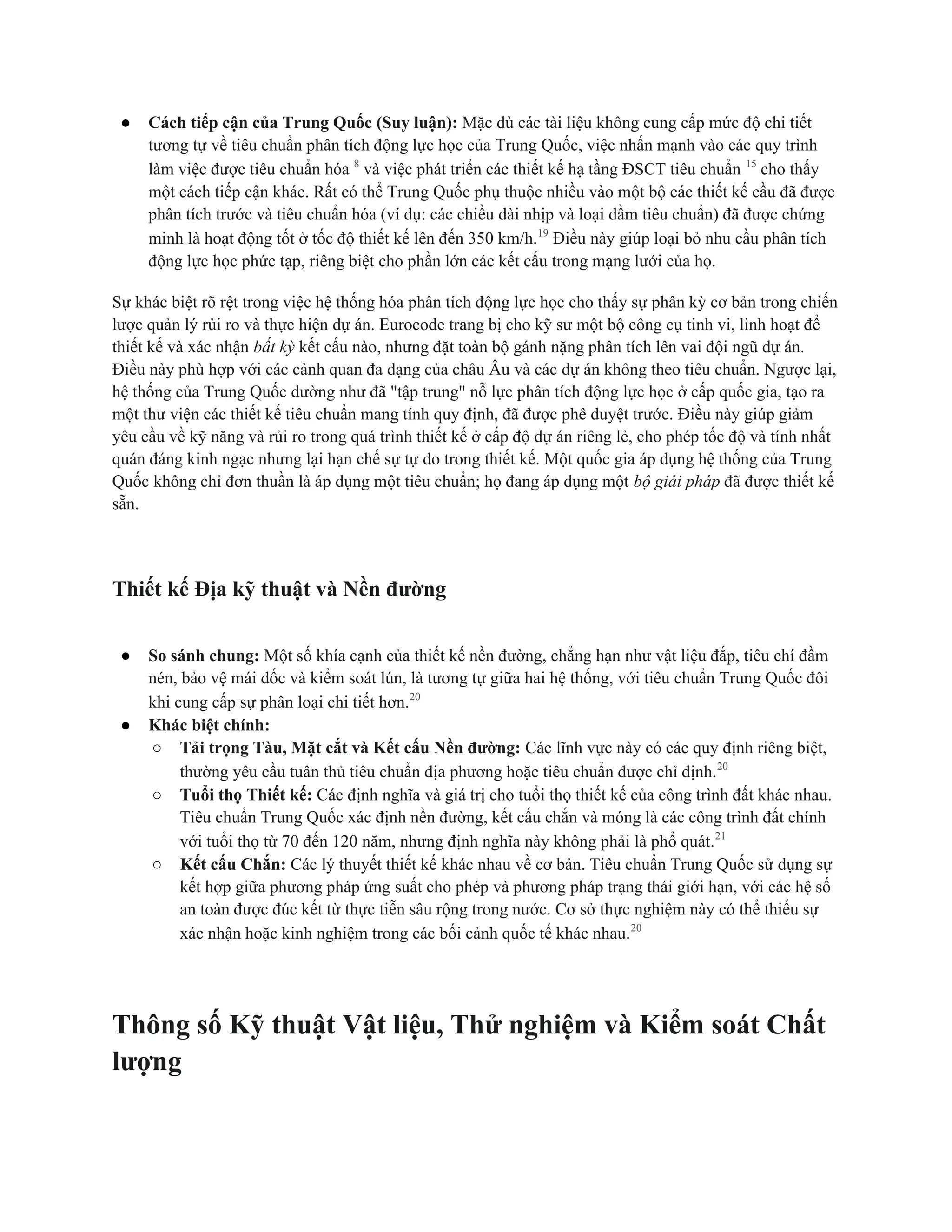● Cách tiếp cận của Trung Quốc (Suy luận): Mặc dù các tài liệu không cung cấp mức độ chi tiết
tương tự về tiêu chuẩn phân tích động lực học của Trung Quốc, việc nhấn mạnh vào các quy trình
làm việc được tiêu chuẩn hóa 8
và việc phát triển các thiết kế hạ tầng ĐSCT tiêu chuẩn 15
cho thấy
một cách tiếp cận khác. Rất có thể Trung Quốc phụ thuộc nhiều vào một bộ các thiết kế cầu đã được
phân tích trước và tiêu chuẩn hóa (ví dụ: các chiều dài nhịp và loại dầm tiêu chuẩn) đã được chứng
minh là hoạt động tốt ở tốc độ thiết kế lên đến 350 km/h.19
Điều này giúp loại bỏ nhu cầu phân tích
động lực học phức tạp, riêng biệt cho phần lớn các kết cấu trong mạng lưới của họ.
Sự khác biệt rõ rệt trong việc hệ thống hóa phân tích động lực học cho thấy sự phân kỳ cơ bản trong chiến
lược quản lý rủi ro và thực hiện dự án. Eurocode trang bị cho kỹ sư một bộ công cụ tinh vi, linh hoạt để
thiết kế và xác nhận bất kỳ kết cấu nào, nhưng đặt toàn bộ gánh nặng phân tích lên vai đội ngũ dự án.
Điều này phù hợp với các cảnh quan đa dạng của châu Âu và các dự án không theo tiêu chuẩn. Ngược lại,
hệ thống của Trung Quốc dường như đã "tập trung" nỗ lực phân tích động lực học ở cấp quốc gia, tạo ra
một thư viện các thiết kế tiêu chuẩn mang tính quy định, đã được phê duyệt trước. Điều này giúp giảm
yêu cầu về kỹ năng và rủi ro trong quá trình thiết kế ở cấp độ dự án riêng lẻ, cho phép tốc độ và tính nhất
quán đáng kinh ngạc nhưng lại hạn chế sự tự do trong thiết kế. Một quốc gia áp dụng hệ thống của Trung
Quốc không chỉ đơn thuần là áp dụng một tiêu chuẩn; họ đang áp dụng một bộ giải pháp đã được thiết kế
sẵn.
Thiết kế Địa kỹ thuật và Nền đường
● So sánh chung: Một số khía cạnh của thiết kế nền đường, chẳng hạn như vật liệu đắp, tiêu chí đầm
nén, bảo vệ mái dốc và kiểm soát lún, là tương tự giữa hai hệ thống, với tiêu chuẩn Trung Quốc đôi
khi cung cấp sự phân loại chi tiết hơn.20
● Khác biệt chính:
○ Tải trọng Tàu, Mặt cắt và Kết cấu Nền đường: Các lĩnh vực này có các quy định riêng biệt,
thường yêu cầu tuân thủ tiêu chuẩn địa phương hoặc tiêu chuẩn được chỉ định.20
○ Tuổi thọ Thiết kế: Các định nghĩa và giá trị cho tuổi thọ thiết kế của công trình đất khác nhau.
Tiêu chuẩn Trung Quốc xác định nền đường, kết cấu chắn và móng là các công trình đất chính
với tuổi thọ từ 70 đến 120 năm, nhưng định nghĩa này không phải là phổ quát.21
○ Kết cấu Chắn: Các lý thuyết thiết kế khác nhau về cơ bản. Tiêu chuẩn Trung Quốc sử dụng sự
kết hợp giữa phương pháp ứng suất cho phép và phương pháp trạng thái giới hạn, với các hệ số
an toàn được đúc kết từ thực tiễn sâu rộng trong nước. Cơ sở thực nghiệm này có thể thiếu sự
xác nhận hoặc kinh nghiệm trong các bối cảnh quốc tế khác nhau.20
Thông số Kỹ thuật Vật liệu, Thử nghiệm và Kiểm soát Chất
lượng
 