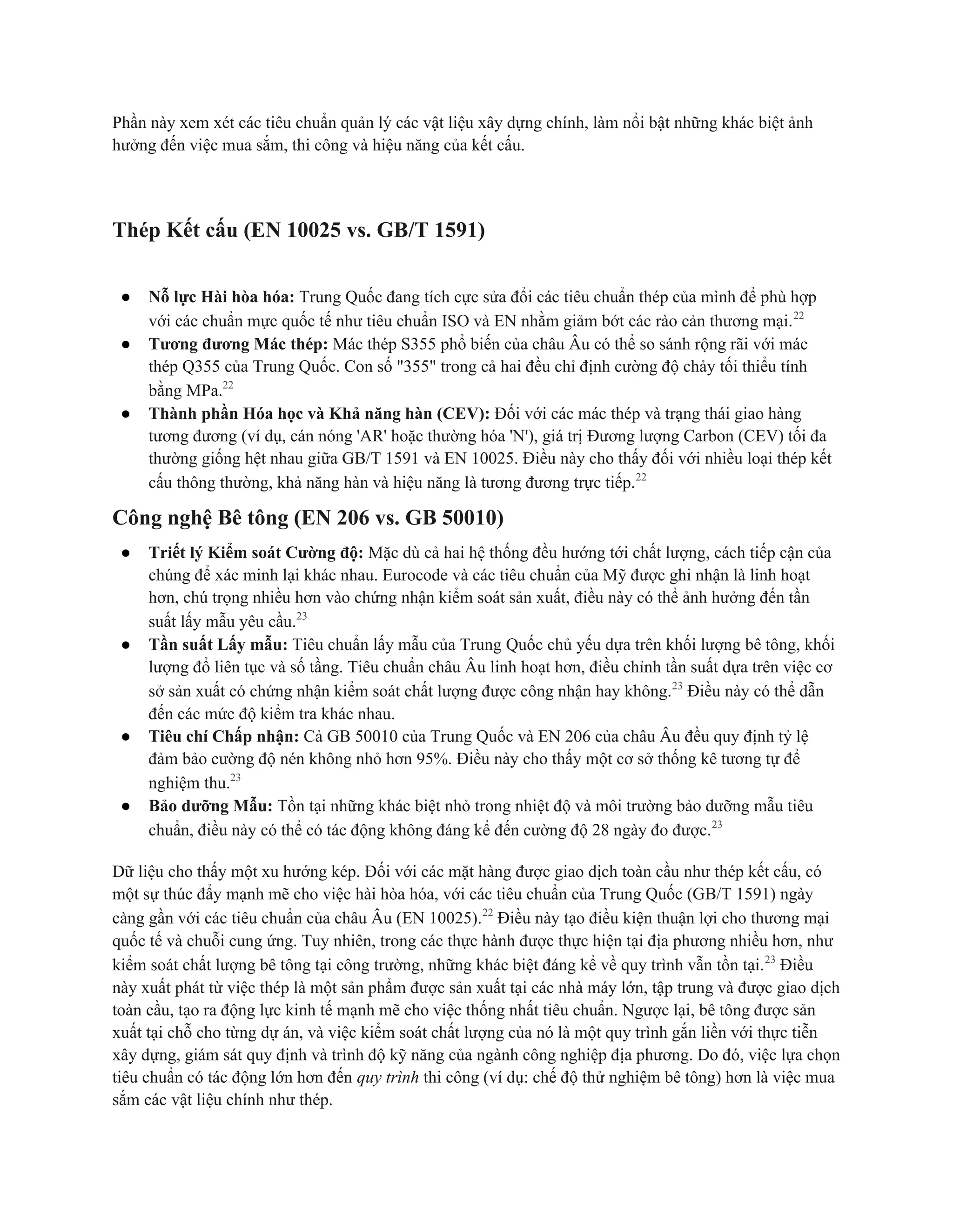 Phần này xem xét các tiêu chuẩn quản lý các vật liệu xây dựng chính, làm nổi bật những khác biệt ảnh
hưởng đến việc mua sắm, thi công và hiệu năng của kết cấu.
Thép Kết cấu (EN 10025 vs. GB/T 1591)
● Nỗ lực Hài hòa hóa: Trung Quốc đang tích cực sửa đổi các tiêu chuẩn thép của mình để phù hợp
với các chuẩn mực quốc tế như tiêu chuẩn ISO và EN nhằm giảm bớt các rào cản thương mại.22
● Tương đương Mác thép: Mác thép S355 phổ biến của châu Âu có thể so sánh rộng rãi với mác
thép Q355 của Trung Quốc. Con số "355" trong cả hai đều chỉ định cường độ chảy tối thiểu tính
bằng MPa.22
● Thành phần Hóa học và Khả năng hàn (CEV): Đối với các mác thép và trạng thái giao hàng
tương đương (ví dụ, cán nóng 'AR' hoặc thường hóa 'N'), giá trị Đương lượng Carbon (CEV) tối đa
thường giống hệt nhau giữa GB/T 1591 và EN 10025. Điều này cho thấy đối với nhiều loại thép kết
cấu thông thường, khả năng hàn và hiệu năng là tương đương trực tiếp.22
Công nghệ Bê tông (EN 206 vs. GB 50010)
● Triết lý Kiểm soát Cường độ: Mặc dù cả hai hệ thống đều hướng tới chất lượng, cách tiếp cận của
chúng để xác minh lại khác nhau. Eurocode và các tiêu chuẩn của Mỹ được ghi nhận là linh hoạt
hơn, chú trọng nhiều hơn vào chứng nhận kiểm soát sản xuất, điều này có thể ảnh hưởng đến tần
suất lấy mẫu yêu cầu.23
● Tần suất Lấy mẫu: Tiêu chuẩn lấy mẫu của Trung Quốc chủ yếu dựa trên khối lượng bê tông, khối
lượng đổ liên tục và số tầng. Tiêu chuẩn châu Âu linh hoạt hơn, điều chỉnh tần suất dựa trên việc cơ
sở sản xuất có chứng nhận kiểm soát chất lượng được công nhận hay không.23
Điều này có thể dẫn
đến các mức độ kiểm tra khác nhau.
● Tiêu chí Chấp nhận: Cả GB 50010 của Trung Quốc và EN 206 của châu Âu đều quy định tỷ lệ
đảm bảo cường độ nén không nhỏ hơn 95%. Điều này cho thấy một cơ sở thống kê tương tự để
nghiệm thu.23
● Bảo dưỡng Mẫu: Tồn tại những khác biệt nhỏ trong nhiệt độ và môi trường bảo dưỡng mẫu tiêu
chuẩn, điều này có thể có tác động không đáng kể đến cường độ 28 ngày đo được.23
Dữ liệu cho thấy một xu hướng kép. Đối với các mặt hàng được giao dịch toàn cầu như thép kết cấu, có
một sự thúc đẩy mạnh mẽ cho việc hài hòa hóa, với các tiêu chuẩn của Trung Quốc (GB/T 1591) ngày
càng gần với các tiêu chuẩn của châu Âu (EN 10025).22
Điều này tạo điều kiện thuận lợi cho thương mại
quốc tế và chuỗi cung ứng. Tuy nhiên, trong các thực hành được thực hiện tại địa phương nhiều hơn, như
kiểm soát chất lượng bê tông tại công trường, những khác biệt đáng kể về quy trình vẫn tồn tại.23
Điều
này xuất phát từ việc thép là một sản phẩm được sản xuất tại các nhà máy lớn, tập trung và được giao dịch
toàn cầu, tạo ra động lực kinh tế mạnh mẽ cho việc thống nhất tiêu chuẩn. Ngược lại, bê tông được sản
xuất tại chỗ cho từng dự án, và việc kiểm soát chất lượng của nó là một quy trình gắn liền với thực tiễn
xây dựng, giám sát quy định và trình độ kỹ năng của ngành công nghiệp địa phương. Do đó, việc lựa chọn
tiêu chuẩn có tác động lớn hơn đến quy trình thi công (ví dụ: chế độ thử nghiệm bê tông) hơn là việc mua
sắm các vật liệu chính như thép.
 