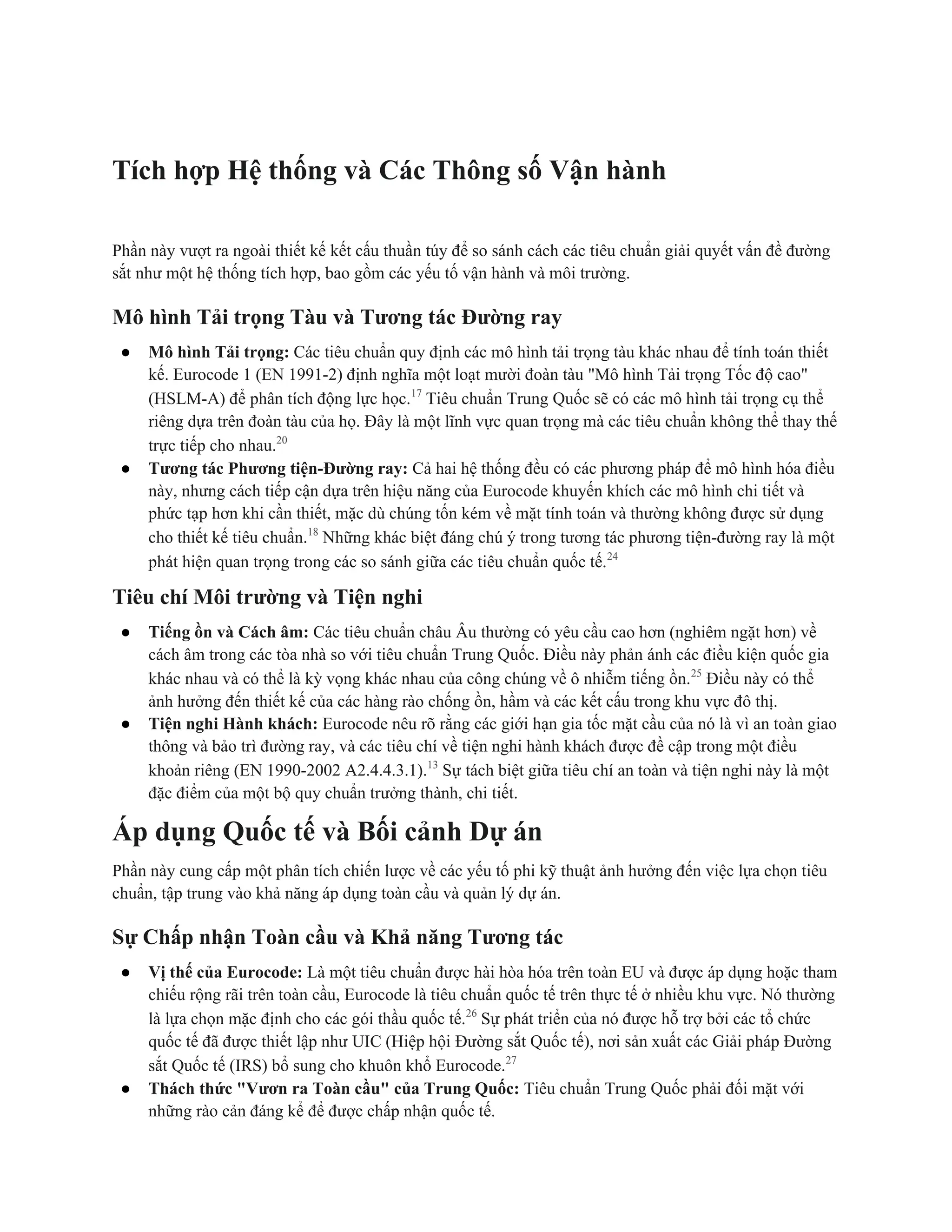 Tích hợp Hệ thống và Các Thông số Vận hành
Phần này vượt ra ngoài thiết kế kết cấu thuần túy để so sánh cách các tiêu chuẩn giải quyết vấn đề đường
sắt như một hệ thống tích hợp, bao gồm các yếu tố vận hành và môi trường.
Mô hình Tải trọng Tàu và Tương tác Đường ray
● Mô hình Tải trọng: Các tiêu chuẩn quy định các mô hình tải trọng tàu khác nhau để tính toán thiết
kế. Eurocode 1 (EN 1991-2) định nghĩa một loạt mười đoàn tàu "Mô hình Tải trọng Tốc độ cao"
(HSLM-A) để phân tích động lực học.17
Tiêu chuẩn Trung Quốc sẽ có các mô hình tải trọng cụ thể
riêng dựa trên đoàn tàu của họ. Đây là một lĩnh vực quan trọng mà các tiêu chuẩn không thể thay thế
trực tiếp cho nhau.20
● Tương tác Phương tiện-Đường ray: Cả hai hệ thống đều có các phương pháp để mô hình hóa điều
này, nhưng cách tiếp cận dựa trên hiệu năng của Eurocode khuyến khích các mô hình chi tiết và
phức tạp hơn khi cần thiết, mặc dù chúng tốn kém về mặt tính toán và thường không được sử dụng
cho thiết kế tiêu chuẩn.18
Những khác biệt đáng chú ý trong tương tác phương tiện-đường ray là một
phát hiện quan trọng trong các so sánh giữa các tiêu chuẩn quốc tế.24
Tiêu chí Môi trường và Tiện nghi
● Tiếng ồn và Cách âm: Các tiêu chuẩn châu Âu thường có yêu cầu cao hơn (nghiêm ngặt hơn) về
cách âm trong các tòa nhà so với tiêu chuẩn Trung Quốc. Điều này phản ánh các điều kiện quốc gia
khác nhau và có thể là kỳ vọng khác nhau của công chúng về ô nhiễm tiếng ồn.25
Điều này có thể
ảnh hưởng đến thiết kế của các hàng rào chống ồn, hầm và các kết cấu trong khu vực đô thị.
● Tiện nghi Hành khách: Eurocode nêu rõ rằng các giới hạn gia tốc mặt cầu của nó là vì an toàn giao
thông và bảo trì đường ray, và các tiêu chí về tiện nghi hành khách được đề cập trong một điều
khoản riêng (EN 1990-2002 A2.4.4.3.1).13
Sự tách biệt giữa tiêu chí an toàn và tiện nghi này là một
đặc điểm của một bộ quy chuẩn trưởng thành, chi tiết.
Áp dụng Quốc tế và Bối cảnh Dự án
Phần này cung cấp một phân tích chiến lược về các yếu tố phi kỹ thuật ảnh hưởng đến việc lựa chọn tiêu
chuẩn, tập trung vào khả năng áp dụng toàn cầu và quản lý dự án.
Sự Chấp nhận Toàn cầu và Khả năng Tương tác
● Vị thế của Eurocode: Là một tiêu chuẩn được hài hòa hóa trên toàn EU và được áp dụng hoặc tham
chiếu rộng rãi trên toàn cầu, Eurocode là tiêu chuẩn quốc tế trên thực tế ở nhiều khu vực. Nó thường
là lựa chọn mặc định cho các gói thầu quốc tế.26
Sự phát triển của nó được hỗ trợ bởi các tổ chức
quốc tế đã được thiết lập như UIC (Hiệp hội Đường sắt Quốc tế), nơi sản xuất các Giải pháp Đường
sắt Quốc tế (IRS) bổ sung cho khuôn khổ Eurocode.27
● Thách thức "Vươn ra Toàn cầu" của Trung Quốc: Tiêu chuẩn Trung Quốc phải đối mặt với
những rào cản đáng kể để được chấp nhận quốc tế.
 