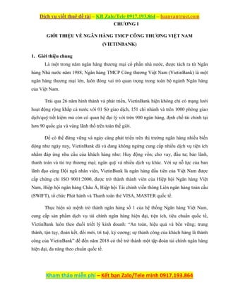 Dịch vụ viết thuê đề tài – KB Zalo/Tele 0917.193.864 – luanvantrust.com
Kham thảo miễn phí – Kết bạn Zalo/Tele mình 0917.193.864
CHƯƠNG I
GIỚI THIỆU VỀ NGÂN HÀNG TMCP CÔNG THƯƠNG VIỆT NAM
(VIETINBANK)
1. Giới thiệu chung
Là một trong năm ngân hàng thương mại cổ phần nhà nước, được tách ra từ Ngân
hàng Nhà nước năm 1988, Ngân hàng TMCP Công thương Việt Nam (VietinBank) là một
ngân hàng thương mại lớn, luôn đóng vai trò quan trọng trong toàn bộ ngành Ngân hàng
của Việt Nam.
Trải qua 26 năm hình thành và phát triển, VietinBank hiện không chỉ có mạng lưới
hoạt động rộng khắp cả nước với 01 Sở giao dịch, 151 chi nhánh và trên 1000 phòng giao
dịch/quỹ tiết kiệm mà còn có quan hệ đại lý với trên 900 ngân hàng, định chế tài chính tại
hơn 90 quốc gia và vùng lãnh thổ trên toàn thế giới.
Để có thể đứng vững và ngày càng phát triển trên thị trường ngân hàng nhiều biến
động như ngày nay, VietinBank đã và đang không ngừng cung cấp nhiều dịch vụ tiện ích
nhằm đáp ứng nhu cầu của khách hàng như: Huy động vốn; cho vay, đầu tư; bảo lãnh,
thanh toán và tài trợ thương mại; ngân quỹ và nhiều dịch vụ khác. Với sự nỗ lực của ban
lãnh đạo cùng Đội ngũ nhân viên, VietinBank là ngân hàng đầu tiên của Việt Nam được
cấp chứng chỉ ISO 9001:2000, được trở thành thành viên của Hiệp hội Ngân hàng Việt
Nam, Hiệp hội ngân hàng Châu Á, Hiệp hội Tài chính viễn thông Liên ngân hàng toàn cầu
(SWIFT), tổ chức Phát hành và Thanh toán thẻ VISA, MASTER quốc tế.
Thực hiện sứ mệnh trở thành ngân hàng số 1 của hệ thống Ngân hàng Việt Nam,
cung cấp sản phẩm dịch vụ tài chính ngân hàng hiện đại, tiện ích, tiêu chuẩn quốc tế,
VietinBank luôn theo đuổi triết lý kinh doanh: “An toàn, hiệu quả và bền vững; trung
thành, tận tụy, đoàn kết, đổi mới, trí tuệ, kỷ cương; sự thành công của khách hàng là thành
công của VietinBank” để đến năm 2018 có thể trở thành một tập đoàn tài chính ngân hàng
hiện đại, đa năng theo chuẩn quốc tế.
 