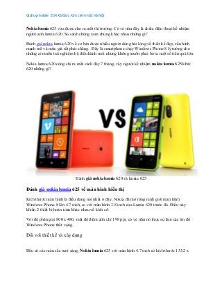 Giahuymobile 254 Xã Đàn, Kim Liên mới, Hà Nội
Nokia lumia 625 vừa được cho ra mắt thị trường. Có vẻ như đây là chiếc điện thoại kế nhiệm
người anh lumia 620. So sánh chúng xem chúng khác nhau những gì?
Đánh giá nokia lumia 620 về cơ bản được nhiều người dùng hài lòng về thiết kế đẹp, cấu hình
mạnh mẽ và mức giá rất phải chăng. Đây là smartphone chạy Windows Phone 8 lý tưởng cho
những ai muốn trải nghiệm hệ điều hành mới nhưng không muốn phải bỏ ra một số tiền quá lớn.
Nokia lumia 620 cũng chỉ ra mắt cách đây 7 tháng, vậy người kế nhiệm nokia lumia 625 khác
620 những gì?
Đánh giá nokia lumia 620 và lumia 625
Đánh giá nokia lumia 625 về màn hình hiển thị
Kích thước màn hình là điều đáng nói nhất ở đây, Nokia đã mở rộng ranh giới màn hình
Windows Phone 8 lên 4.7 inch, so với màn hình 3.8 inch của Lumia 620 trước đó. Điều này
khiến 2 thiết bị hoàn toàn khác nhau về kích cỡ.
Với độ phân giải 800 x 480, mật độ điểm ảnh chỉ 198 ppi, có vẻ như nó thực sự làm các tín đồ
Windows Phone thất vọng.
Đối với thiết kế và xây dựng
Đều có các màu sắc tươi sáng, Nokia lumia 625 với màn hình 4.7 inch có kích thước 133.2 x
 
