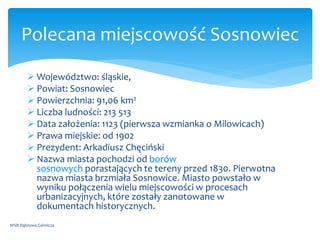  Województwo: śląskie,
 Powiat: Sosnowiec
 Powierzchnia: 91,06 km2
 Liczba ludności: 213 513
 Data założenia: 1123 (pierwsza wzmianka o Milowicach)
 Prawa miejskie: od 1902
 Prezydent: Arkadiusz Chęciński
 Nazwa miasta pochodzi od borów
sosnowych porastających te tereny przed 1830. Pierwotna
nazwa miasta brzmiała Sosnowice. Miasto powstało w
wyniku połączenia wielu miejscowości w procesach
urbanizacyjnych, które zostały zanotowane w
dokumentach historycznych.
WSB Dąbrowa Górnicza
Polecana miejscowość Sosnowiec
 