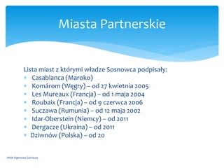 Lista miast z którymi władze Sosnowca podpisały:
 Casablanca (Maroko)
 Komárom (Węgry) – od 27 kwietnia 2005
 Les Mureaux (Francja) – od 1 maja 2004
 Roubaix (Francja) – od 9 czerwca 2006
 Suczawa (Rumunia) – od 12 maja 2002
 Idar-Oberstein (Niemcy) – od 2011
 Dergacze (Ukraina) – od 2011
 Dziwnów (Polska) – od 20
WSB Dąbrowa Górnicza
Miasta Partnerskie
 