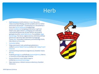 Herb
WSB Dąbrowa Górnicza
 Herb Sosnowca został ustalony w 1904 roku przez
miejscową Radę Miejską; autorem projektu jest inż. Stefan
Antonowicz Byszewski[1]. Przedstawia on w dwudzielnej w
lewo skos tarczy herbowej (uwzględniając
strony heraldyczne) następujące elementy: w górnym
białym polu spływ dwóch rzekbiegnących w kierunku
czerwonej linii granicznej. W polu dolnym zaś przekrój
geologiczny przez uskok tektoniczny i trzy pokłady węgla
kamiennego. Na tarczy: ceglana korona, nad którą widnieje
gotowa do uderzenia ręka robotnika trzymającego
czarny młot. Wszystkie te elementy sosnowieckiego herbu
były obecne od 1904 roku.
 Symbolika herbu:
 Połączenie dwóch rzek symbolizuje położenie w
widłach Czarnej i Białej Przemszy (zobacz też Trójkąt Trzech
Cesarzy).
 Czerwona linia przedstawia nadgraniczny charakter miasta
do 1922.
 Przekrój geologiczny symbolizuje przemysł górniczy obecny
w Sosnowcu od początku jego istnienia.
 Korona złożona z muru fabrycznego to
emblemat przemysłu hutniczego.
 Ręka mężczyzny z młotem oznacza robotniczy charakter
Sosnowca.
 