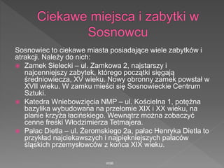 Sosnowiec to ciekawe miasta posiadające wiele zabytków i
atrakcji. Należy do nich:
 Zamek Sielecki – ul. Zamkowa 2, najstarszy i
najcenniejszy zabytek, którego początki sięgają
średniowiecza, XV wieku. Nowy obronny zamek powstał w
XVII wieku. W zamku mieści się Sosnowieckie Centrum
Sztuki.
 Katedra Wniebowzięcia NMP – ul. Kościelna 1, potężna
bazylika wybudowana na przełomie XIX i XX wieku, na
planie krzyża łacińskiego. Wewnątrz można zobaczyć
cenne freski Włodzimierza Tetmajera.
 Pałac Dietla – ul. Żeromskiego 2a, pałac Henryka Dietla to
przykład najciekawszych i najpiękniejszych pałaców
śląskich przemysłowców z końca XIX wieku.
WSB
 