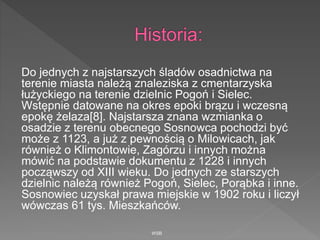 Do jednych z najstarszych śladów osadnictwa na
terenie miasta należą znaleziska z cmentarzyska
łużyckiego na terenie dzielnic Pogoń i Sielec.
Wstępnie datowane na okres epoki brązu i wczesną
epokę żelaza[8]. Najstarsza znana wzmianka o
osadzie z terenu obecnego Sosnowca pochodzi być
może z 1123, a już z pewnością o Milowicach, jak
również o Klimontowie, Zagórzu i innych można
mówić na podstawie dokumentu z 1228 i innych
począwszy od XIII wieku. Do jednych ze starszych
dzielnic należą również Pogoń, Sielec, Porąbka i inne.
Sosnowiec uzyskał prawa miejskie w 1902 roku i liczył
wówczas 61 tys. Mieszkańców.
WSB
 