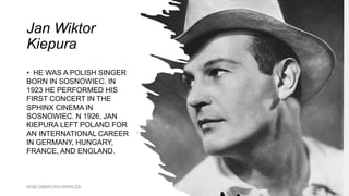 Jan Wiktor
Kiepura
• HE WAS A POLISH SINGER
BORN IN SOSNOWIEC. IN
1923 HE PERFORMED HIS
FIRST CONCERT IN THE
SPHINX CINEMA IN
SOSNOWIEC. N 1926, JAN
KIEPURA LEFT POLAND FOR
AN INTERNATIONAL CAREER
IN GERMANY, HUNGARY,
FRANCE, AND ENGLAND.
WSB DĄBROWA GRNICZA
 